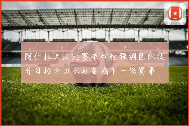 阿什拉夫谈比赛艰难性强调团队提升目标全力以赴备战下一场赛事