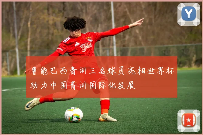 鲁能巴西青训三名球员亮相世界杯助力中国青训国际化发展