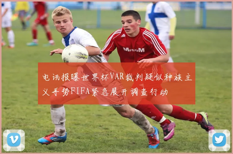 电讯报曝世界杯VAR裁判疑似种族主义手势FIFA紧急展开调查行动