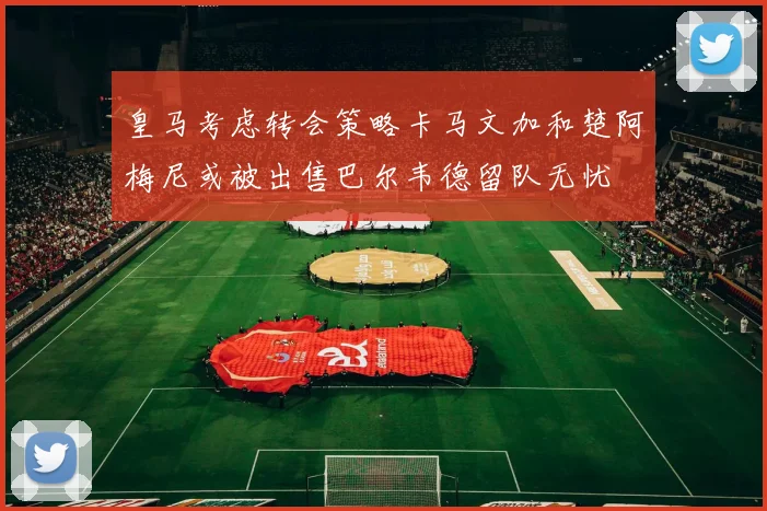皇马考虑转会策略卡马文加和楚阿梅尼或被出售巴尔韦德留队无忧