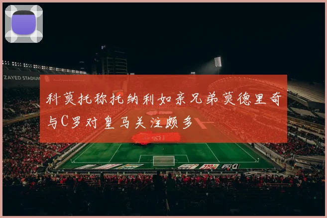 科莫托称托纳利如亲兄弟莫德里奇与C罗对皇马关注颇多