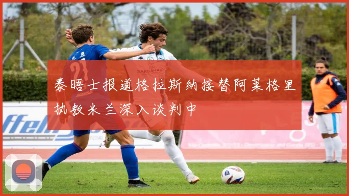 泰晤士报道格拉斯纳接替阿莱格里执教米兰深入谈判中