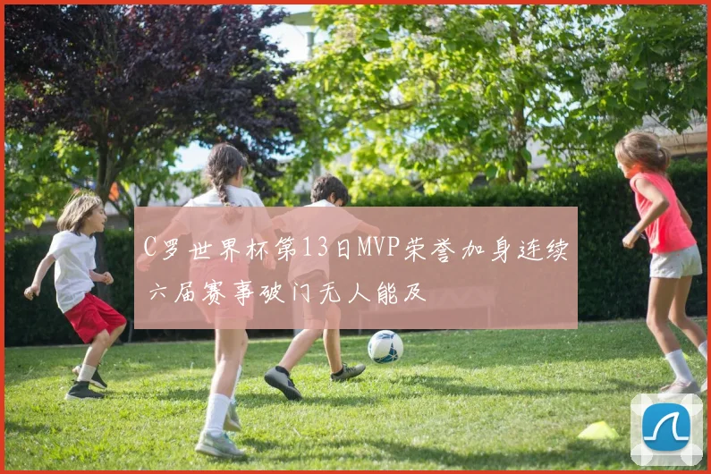 C罗世界杯第13日MVP荣誉加身连续六届赛事破门无人能及