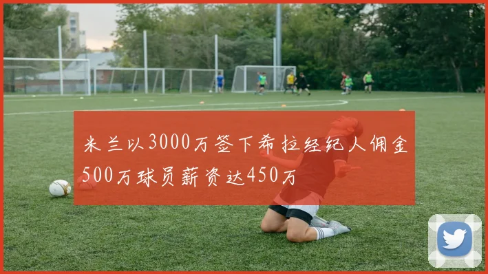 米兰以3000万签下希拉经纪人佣金500万球员薪资达450万