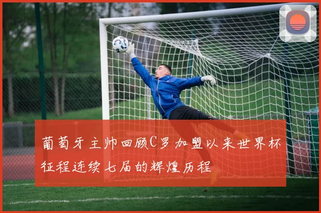 葡萄牙主帅回顾C罗加盟以来世界杯征程连续七届的辉煌历程