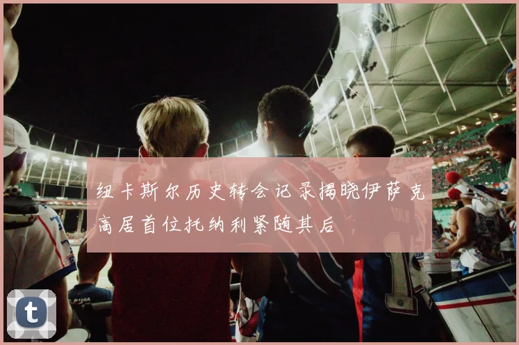 纽卡斯尔历史转会记录揭晓伊萨克高居首位托纳利紧随其后