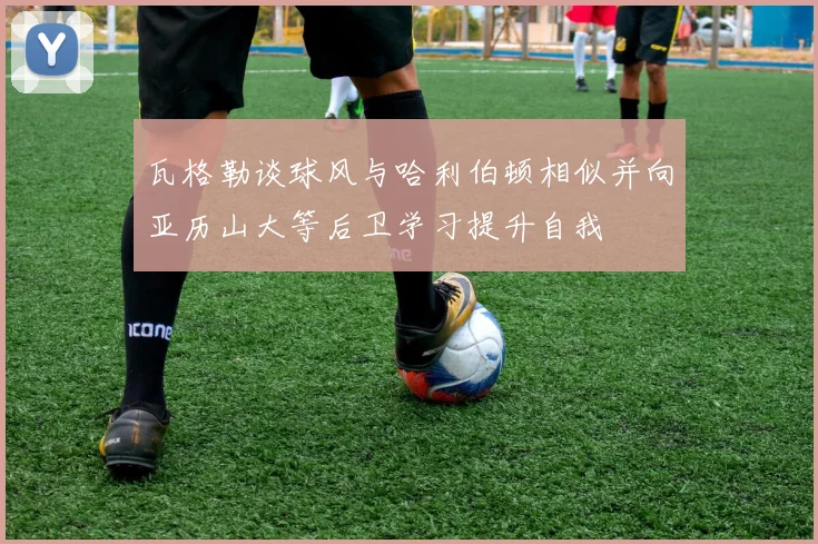 瓦格勒谈球风与哈利伯顿相似并向亚历山大等后卫学习提升自我