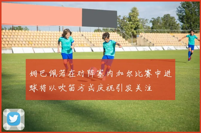 姆巴佩若在对阵塞内加尔比赛中进球将以吹笛方式庆祝引发关注